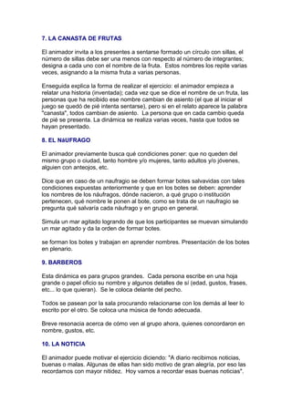 7. LA CANASTA DE FRUTAS
El animador invita a los presentes a sentarse formado un círculo con sillas, el
número de sillas debe ser una menos con respecto al número de integrantes;
designa a cada uno con el nombre de la fruta. Estos nombres los repite varias
veces, asignando a la misma fruta a varias personas.
Enseguida explica la forma de realizar el ejercicio: el animador empieza a
relatar una historia (inventada); cada vez que se dice el nombre de un fruta, las
personas que ha recibido ese nombre cambian de asiento (el que al iniciar el
juego se quedó de pié intenta sentarse), pero si en el relato aparece la palabra
"canasta", todos cambian de asiento. La persona que en cada cambio queda
de pié se presenta. La dinámica se realiza varias veces, hasta que todos se
hayan presentado.
8. EL NáUFRAGO
El animador previamente busca qué condiciones poner: que no queden del
mismo grupo o ciudad, tanto hombre y/o mujeres, tanto adultos y/o jóvenes,
alguien con anteojos, etc.
Dice que en caso de un naufragio se deben formar botes salvavidas con tales
condiciones expuestas anteriormente y que en los botes se deben: aprender
los nombres de los náufragos, dónde nacieron, a qué grupo o institución
pertenecen, qué nombre le ponen al bote, como se trata de un naufragio se
pregunta qué salvaría cada náufrago y en grupo en general.
Simula un mar agitado logrando de que los participantes se muevan simulando
un mar agitado y da la orden de formar botes.
se forman los botes y trabajan en aprender nombres. Presentación de los botes
en plenario.
9. BARBEROS
Esta dinámica es para grupos grandes. Cada persona escribe en una hoja
grande o papel oficio su nombre y algunos detalles de sí (edad, gustos, frases,
etc... lo que quieran). Se le coloca delante del pecho.
Todos se pasean por la sala procurando relacionarse con los demás al leer lo
escrito por el otro. Se coloca una música de fondo adecuada.
Breve resonacia acerca de cómo ven al grupo ahora, quienes concordaron en
nombre, gustos, etc.
10. LA NOTICIA
El animador puede motivar el ejercicio diciendo: "A diario recibimos noticias,
buenas o malas. Algunas de ellas han sido motivo de gran alegría, por eso las
recordamos con mayor nitidez. Hoy vamos a recordar esas buenas noticias".

 