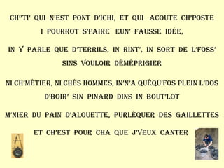 Ch’’ti’  qui  n’est  pont  d’ichi,  et  qui  acoute  ch’poste I  pourrot  s’faire  eun’  fausse  idée, In  y  parle  que  d’terrils,  in  rint’,  in  sort  de  l’foss’ Sins  vouloir  déméprigier Ni ch’métier, ni chés hommes, in’n’a quéqu’fos plein l’dos D’boir’  sin  pinard  dins  in  bout’lot M’nier  du  pain  d’alouette,  purlèquer  des  gaillettes Et  ch’est  pour  cha  que  j’veux  canter  