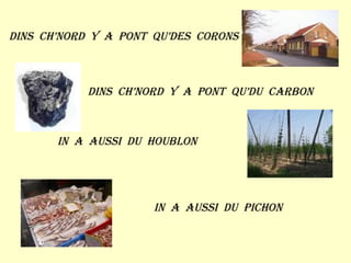 Dins  ch’nord  y  a  pont  qu’des  corons Dins  ch’nord  y  a  pont  qu’du  carbon In  a  aussi  du  houblon In  a  aussi  du  pichon  