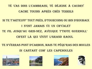 Té  vas  dins  l’cambraisi,  té  déjeine  à  Caudry Cache  toudis  après  chés  terrils Si te t’arteuff’ tout près, d’Tourcoing ou bin d’Roubaix I  n’ont  jamais  vu  un  ch’valet Te  fil  jusqu’au  Gris-Nez,  aveuque  t’tiote  guernoll’ Ch’est  là  qui  vivot  l’grand  raoul Te n’verras pont d’carbon, mais te pêqu’ras des moules In  cantant  com’  les  capenoules 