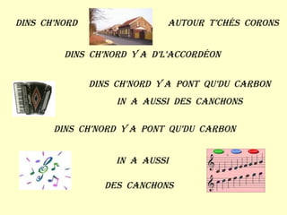 Dins  ch’nord Autour  t’chés  corons Dins  ch’nord  y a  d’l’accordéon Dins  ch’nord  y a  pont  qu’du  carbon In  a  aussi  des  canchons Dins  ch’nord  y a  pont  qu’du  carbon In  a  aussi Des  canchons 