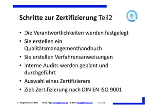 Schritte zur Zertifizierung Teil2
  • Die Verantwortlichkeiten werden festgelegt
  • Sie erstellen ein
    Qualitätsmanagementhandbuch
  • Sie erstellen Verfahrensanweisungen
  • Interne Audits werden geplant und
    durchgeführt
  • Auswahl eines Zertifizierers
  • Ziel: Zertifizierung nach DIN EN ISO 9001

 Holger Grosser 2011   Home Page www.QM-Guru.de   E-Mail: Info@QM-Guru.de   11 von 48
 
