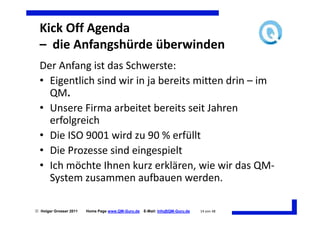 Kick Off Agenda
  – die Anfangshürde überwinden
  Der Anfang ist das Schwerste:
  • Eigentlich sind wir in ja bereits mitten drin – im
    QM.
  • Unsere Firma arbeitet bereits seit Jahren
    erfolgreich
  • Die ISO 9001 wird zu 90 % erfüllt
  • Die Prozesse sind eingespielt
  • Ich möchte Ihnen kurz erklären, wie wir das QM-
    System zusammen aufbauen werden.

 Holger Grosser 2011   Home Page www.QM-Guru.de   E-Mail: Info@QM-Guru.de   14 von 48
 