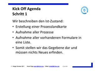 Kick Off Agenda
  Schritt 1
  Wir beschreiben den Ist-Zustand:
  • Erstellung einer Prozesslandkarte
  • Aufnahme aller Prozesse
  • Aufnahme aller vorhandenen Formulare in
    eine Liste.
  • Somit stellen wir das Gegebene dar und
    müssen nichts Neues erfinden.


 Holger Grosser 2011   Home Page www.QM-Guru.de   E-Mail: Info@QM-Guru.de   15 von 48
 