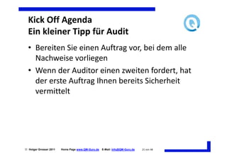 Kick Off Agenda
  Ein kleiner Tipp für Audit
  • Bereiten Sie einen Auftrag vor, bei dem alle
    Nachweise vorliegen
  • Wenn der Auditor einen zweiten fordert, hat
    der erste Auftrag Ihnen bereits Sicherheit
    vermittelt




 Holger Grosser 2011   Home Page www.QM-Guru.de   E-Mail: Info@QM-Guru.de   21 von 48
 