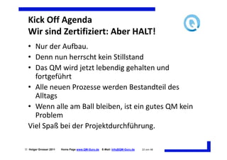 Kick Off Agenda
  Wir sind Zertifiziert: Aber HALT!
  • Nur der Aufbau.
  • Denn nun herrscht kein Stillstand
  • Das QM wird jetzt lebendig gehalten und
    fortgeführt
  • Alle neuen Prozesse werden Bestandteil des
    Alltags
  • Wenn alle am Ball bleiben, ist ein gutes QM kein
    Problem
  Viel Spaß bei der Projektdurchführung.

 Holger Grosser 2011   Home Page www.QM-Guru.de   E-Mail: Info@QM-Guru.de   22 von 48
 