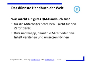 Das dünnste Handbuch der Welt

  Was macht ein gutes QM-Handbuch aus?
  • für die Mitarbeiter schreiben – nicht für den
    Zertifizierer.
  • Kurz und knapp, damit die Mitarbeiter den
    Inhalt verstehen und umsetzen können




 Holger Grosser 2011   Home Page www.QM-Guru.de   E-Mail: Info@QM-Guru.de   24 von 48
 