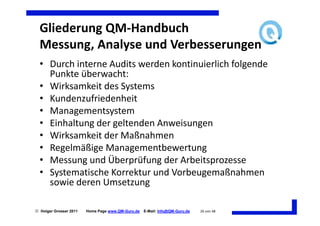 Gliederung QM-Handbuch
  Messung, Analyse und Verbesserungen
  • Durch interne Audits werden kontinuierlich folgende
    Punkte überwacht:
  • Wirksamkeit des Systems
  • Kundenzufriedenheit
  • Managementsystem
  • Einhaltung der geltenden Anweisungen
  • Wirksamkeit der Maßnahmen
  • Regelmäßige Managementbewertung
  • Messung und Überprüfung der Arbeitsprozesse
  • Systematische Korrektur und Vorbeugemaßnahmen
    sowie deren Umsetzung

 Holger Grosser 2011   Home Page www.QM-Guru.de   E-Mail: Info@QM-Guru.de   26 von 48
 