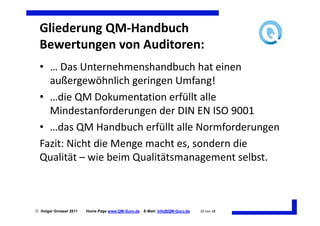 Gliederung QM-Handbuch
  Bewertungen von Auditoren:
  • … Das Unternehmenshandbuch hat einen
    außergewöhnlich geringen Umfang!
  • …die QM Dokumentation erfüllt alle
    Mindestanforderungen der DIN EN ISO 9001
  • …das QM Handbuch erfüllt alle Normforderungen
  Fazit: Nicht die Menge macht es, sondern die
  Qualität – wie beim Qualitätsmanagement selbst.



 Holger Grosser 2011   Home Page www.QM-Guru.de   E-Mail: Info@QM-Guru.de   29 von 48
 
