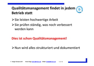 Qualitätsmanagement findet in jedem
  Betrieb statt
       Sie leisten hochwertige Arbeit
       Sie prüfen ständig, was noch verbessert
       werden kann

  Dies ist schon Qualitätsmanagement!

       Nun wird alles strukturiert und dokumentiert


 Holger Grosser 2011   Home Page www.QM-Guru.de   E-Mail: Info@QM-Guru.de   3 von 48
 