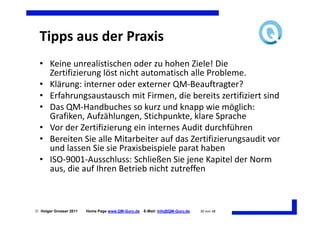 Tipps aus der Praxis
  • Keine unrealistischen oder zu hohen Ziele! Die
    Zertifizierung löst nicht automatisch alle Probleme.
  • Klärung: interner oder externer QM-Beauftragter?
  • Erfahrungsaustausch mit Firmen, die bereits zertifiziert sind
  • Das QM-Handbuches so kurz und knapp wie möglich:
    Grafiken, Aufzählungen, Stichpunkte, klare Sprache
  • Vor der Zertifizierung ein internes Audit durchführen
  • Bereiten Sie alle Mitarbeiter auf das Zertifizierungsaudit vor
    und lassen Sie sie Praxisbeispiele parat haben
  • ISO-9001-Ausschluss: Schließen Sie jene Kapitel der Norm
    aus, die auf Ihren Betrieb nicht zutreffen



 Holger Grosser 2011   Home Page www.QM-Guru.de   E-Mail: Info@QM-Guru.de   30 von 48
 