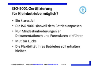 ISO-9001-Zertifizierung
  für Kleinbetriebe möglich?
  • Ein klares Ja!
  • Die ISO 9001 sinnvoll dem Betrieb anpassen
  • Nur Mindestanforderungen an
    Dokumentationen und Formularen einführen
  • Mut zur Lücke
  • Die Flexibilität Ihres Betriebes soll erhalten
    bleiben


 Holger Grosser 2011   Home Page www.QM-Guru.de   E-Mail: Info@QM-Guru.de   33 von 48
 