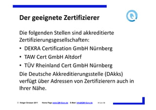 Der geeignete Zertifizierer
  Die folgenden Stellen sind akkreditierte
  Zertifizierungsgesellschaften:
  • DEKRA Certification GmbH Nürnberg
  • TAW Cert GmbH Altdorf
  • TÜV Rheinland Cert GmbH Nürnberg
  Die Deutsche Akkreditierungsstelle (DAkks)
  verfügt über Adressen von Zertifizierern auch in
  Ihrer Nähe.

 Holger Grosser 2011   Home Page www.QM-Guru.de   E-Mail: Info@QM-Guru.de   34 von 48
 