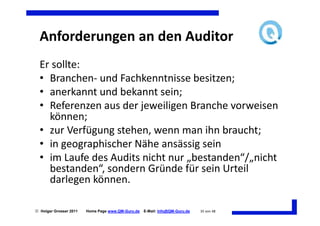 Anforderungen an den Auditor
  Er sollte:
  • Branchen- und Fachkenntnisse besitzen;
  • anerkannt und bekannt sein;
  • Referenzen aus der jeweiligen Branche vorweisen
    können;
  • zur Verfügung stehen, wenn man ihn braucht;
  • in geographischer Nähe ansässig sein
  • im Laufe des Audits nicht nur „bestanden“/„nicht
    bestanden“, sondern Gründe für sein Urteil
    darlegen können.

 Holger Grosser 2011   Home Page www.QM-Guru.de   E-Mail: Info@QM-Guru.de   35 von 48
 