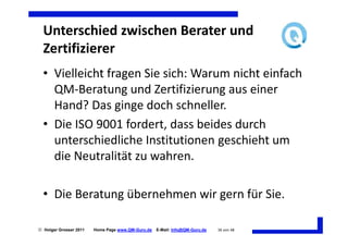 Unterschied zwischen Berater und
  Zertifizierer
  • Vielleicht fragen Sie sich: Warum nicht einfach
    QM-Beratung und Zertifizierung aus einer
    Hand? Das ginge doch schneller.
  • Die ISO 9001 fordert, dass beides durch
    unterschiedliche Institutionen geschieht um
    die Neutralität zu wahren.

  • Die Beratung übernehmen wir gern für Sie.

 Holger Grosser 2011   Home Page www.QM-Guru.de   E-Mail: Info@QM-Guru.de   36 von 48
 
