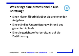 Was bringt eine professionelle QM-
  Beratung?
  • Einen klaren Überblick über die anstehenden
    Aufgaben
  • Eine ständige Unterstützung während des
    gesamten Ablaufs
  • Eine zielgerichtete Vorbereitung auf die
    Zertifizierung




 Holger Grosser 2011   Home Page www.QM-Guru.de   E-Mail: Info@QM-Guru.de   37 von 48
 