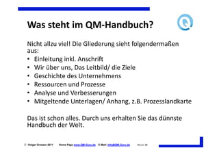 Was steht im QM-Handbuch?
  Nicht allzu viel! Die Gliederung sieht folgendermaßen
  aus:
  • Einleitung inkl. Anschrift
  • Wir über uns, Das Leitbild/ die Ziele
  • Geschichte des Unternehmens
  • Ressourcen und Prozesse
  • Analyse und Verbesserungen
  • Mitgeltende Unterlagen/ Anhang, z.B. Prozesslandkarte

  Das ist schon alles. Durch uns erhalten Sie das dünnste
  Handbuch der Welt.

 Holger Grosser 2011   Home Page www.QM-Guru.de   E-Mail: Info@QM-Guru.de   38 von 48
 