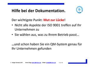 Hilfe bei der Dokumentation.
  Der wichtigste Punkt: Mut zur Lücke!
  • Nicht alle Aspekte der ISO 9001 treffen auf Ihr
    Unternehmen zu
  • Sie wählen aus, was zu Ihrem Betrieb passt…

  …und schon haben Sie ein QM-System genau für
  Ihr Unternehmen gefunden


 Holger Grosser 2011   Home Page www.QM-Guru.de   E-Mail: Info@QM-Guru.de   4 von 48
 