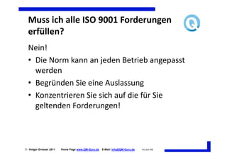 Muss ich alle ISO 9001 Forderungen
  erfüllen?
  Nein!
  • Die Norm kann an jeden Betrieb angepasst
    werden
  • Begründen Sie eine Auslassung
  • Konzentrieren Sie sich auf die für Sie
    geltenden Forderungen!



 Holger Grosser 2011   Home Page www.QM-Guru.de   E-Mail: Info@QM-Guru.de   41 von 48
 