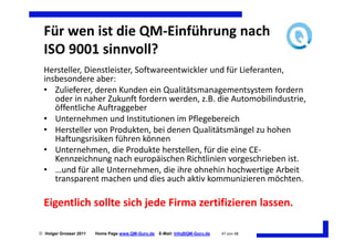 Für wen ist die QM-Einführung nach
  ISO 9001 sinnvoll?
  Hersteller, Dienstleister, Softwareentwickler und für Lieferanten,
  insbesondere aber:
  • Zulieferer, deren Kunden ein Qualitätsmanagementsystem fordern
     oder in naher Zukunft fordern werden, z.B. die Automobilindustrie,
     öffentliche Auftraggeber
  • Unternehmen und Institutionen im Pflegebereich
  • Hersteller von Produkten, bei denen Qualitätsmängel zu hohen
     Haftungsrisiken führen können
  • Unternehmen, die Produkte herstellen, für die eine CE-
     Kennzeichnung nach europäischen Richtlinien vorgeschrieben ist.
  • …und für alle Unternehmen, die ihre ohnehin hochwertige Arbeit
     transparent machen und dies auch aktiv kommunizieren möchten.

  Eigentlich sollte sich jede Firma zertifizieren lassen.

 Holger Grosser 2011   Home Page www.QM-Guru.de   E-Mail: Info@QM-Guru.de   47 von 48
 
