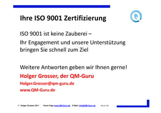 Ihre ISO 9001 Zertifizierung
  ISO 9001 ist keine Zauberei –
  Ihr Engagement und unsere Unterstützung
  bringen Sie schnell zum Ziel

  Weitere Antworten geben wir Ihnen gerne!
  Holger Grosser, der QM-Guru
  Holger.Grosser@qm-guru.de
  www.QM-Guru.de


 Holger Grosser 2011   Home Page www.QM-Guru.de   E-Mail: Info@QM-Guru.de   48 von 48
 