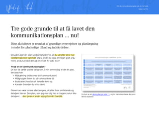 Din kommunikationsplan på én A4 side
Side 3 af 12
Tre gode grunde til at få lavet den
kommunikationsplan ... nu!
Dine aktiviteter er resultat af grundige overvejelser og planlægning
i stedet for pludselige tilbud og indskydelser.
Desuden øger din plan sandsynligheden for, at du udnytter dine mar-
kedsføringskroner optimalt. Og så er det da også et meget godt argu-
ment, at du kan lave den på en enkelt A4 side, ikke?
Hvad er en kommunikationsplan?
De kan de lærde snakke længe om. I min terminologi er det en plan,
der beskriver:
•	 Målsætning (målet med din kommunikation)
•	 Målgrupper (hvem du vil kommunikere til)
•	 Budskaber (hvad du vil fortælle dem) og
•	 Kanaler (hvordan du vil nå dem)
Planen kan være kortere eller længere, alt efter hvor omfattende og
detaljeret den er. Den plan, som jeg viser dig her, er i sagens natur ikke
detaljeret ... den tjener et andet vigtigt formål: Overblik.
Vi vil være kendt blandt målgrupperne som en troværdig og konkurrencedygtig leverandør af værkstedsydelser, biltilbehør og nye og brugte biler.
Vores kunder.
Skabe en loyal kundemasse, der er
gode ambassadører.
Bekræfte vores kunder i at de valgte
rigtigt, da de valgte os.
Løbende gode tilbud, info om
nyheder, nye biler og biltips samt
invitationer til events.
Vores forretning og medarbejdere.
Email. Hjemmeside. Sociale medier.
Presse. Sponsorater.
Medarbejdere.
Effektiv og fejlfri udførelse af
arbejdsopgaverne, og levering af
optimal kundeservice.
Tilsikre at vores medarbejdere altid
har de fornødne kompetencer, og
at de kender vores produkter og
holdninger.
Vi er imødekommende og hjælp-
somme. Vi dygtiggør os konstant
og tjekker vores arbejde bedst
muligt. Vi hjælper hinanden.
Interne og eksterne seminarer,
kurser og events.
Al ekstern kommunikation skal også
til medarbejderne.
Potentielle kunder #1:
Private.
Være accepteret som et relevant og
attraktivt alternativ til nuværende
leverandør af biler og bildrift.
Profilere os som en troværdig
leverandør med det rette produkt
sortiment og tilbud om økonomisk
bildrift.
Bredt og attraktivt sortiment.
Konkurrencedygtige priser. Sikker
levering. Troværdig leverandør.
Annoncer. Presse. Hjemmeside.
Sociale medier. Facebook annoncer.
Sponsorater.
Potentielle kunder #2:
Virksomheder.
Være accepteret som et relevant og
attraktivt alternativ til nuværende
leverandør af biler og bildrift.
Profilere os som en troværdig
leverandør med viden om rentabel
bildrift til erhvervsmæssige formål.
Vi leverer økonomisk og stabil
bildrift til professionelt brug.
Networking. Hjemmeside. Sociale
medier (LinkedIn). Opsøgende salg.
Presse.
Potentielle medarbejdere.
Være kendt som en attraktiv
arbejdsplads, der kan tiltrække de
dygtigste medarbejdere i lokalom-
rådet.
Profilere os som en god og stabil
arbejdsplads, der giver plads til
personlig udvikling.
Hvis du er dygtig, engageret og
ansvarlig, kan du få et sikkert og
vellønnet job med gode udviklings-
muligheder og dygtige kolleger.
Jobannoncer. Hjemmeside. Sociale
medier. Sponsorater. Presse.
MålsætningMålgrupperDelmålProcesBudskaberKanaler
Demo kommunikationsplan: En bilforhandler i provinsen.
Carsten Ulendorf. 2. maj 2014. mail@ulendorf.comDenne demo kommunikationsplan har udelukkende til
formål at eksemplificere brugen af skabelonen. Indholdet vil
variere fra virksomhed til virksomhed.
Kommunikationsplanen skal suppleres med detaljerede
beskrivelser af aktiviteter.
Du kan se en demo plan på side 11, og du kan downloade den som
Word skabelon.
 