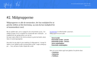Din kommunikationsplan på én A4 side
Side 5 af 12
#2. Målgrupperne
Målgrupperne er alle de mennesker, der har mulighed for at
påvirke driften af din forretning, og som du har mulighed for
at kommunikere med.
Når du opdeler dem, som er vigtige for din virksomheds succes, i for-
skellige grupper, får du mulighed for at behandle dem individuelt ... at
imødekomme de særlige behov, som de har.
Det giver større effekt af din kommunikation og dermed bedre udnyt-
telse af marketingbudgettet.
Herunder har jeg valgt en grov opdeling af målgrupperne. I mange til-
fælde vil man opdele kunder og potentielle kunder i nogle undergrup-
per ... f.eks. på basis af alder, bopæl eller andet.
Se eksempel: En bilforhandler i provinsen.
Målgrupperne kunne være:
Vores kunder
Potentielle kunder - private
Potentielle kunder - erhverv
Vores medarbejdere
Potentielle medarbejdere
Men du kunne måske også have glæde af at påvirke disse:
•	 Investorer
•	 Bestyrelse
•	 Politikere
 