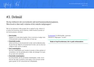Din kommunikationsplan på én A4 side
Side 6 af 12
#3. Delmål
Du har defineret det overordnede mål med kommunikationsplanen.
Men hvad er dine mål i relation til de enkelte målgrupper?
Når du har beskrevet, hvilke grupper der er vigtige for dig i relation til
at styrke din forretning, skal du beskrive, hvilket resultat du ønsker af
din kommunikation med dem.
•	 Dine kunder.
Opgaven er at sikre deres loyalitet. Det er nemmere at sælge mere
til eksisterende kunder end hele tiden at finde nye.
•	 Potentielle kunder.
Selvom dit fokus er de eksisterende kunder, skal du løbende arbej-
de på at få nye. Både for at kompensere for dem, som du ikke kan
undgå at miste, og for at vækste.
•	 Dine medarbejdere.
Når dine medarbejdere ved, hvordan du ønsker at blive opfattet af
omverdenen, kan de optræde på en måde, der bidrager til at spre-
de og styrke den opfattelse.
•	 Potentielle medarbejdere.
De virksomheder, der har de bedste medarbejdere, vinder. Så en-
kelt kan det siges, og derfor er det vigtigt, at du konstant sender
gode signaler om din virksomhed som arbejdsplads.
Se eksempel: En bilforhandler i provinsen.
Delmål for målgruppen ”kunder”.
Skabe en loyal kundemasse, der er gode ambassadører.
 