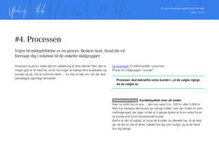 Din kommunikationsplan på én A4 side
Side 7 af 12
#4. Processen
Vejen til målopfyldelse er en proces. Beskriv kort, hvad du vil
foretage dig i relation til de enkelte målgrupper.
Processen er på en måde blot en uddybning af dine delmål. Men den er
meget god at få med her, så du har noget at hænge dine budskaber og
kanaler op på, når du kommer dertil ... for ikke at tale om, når der skal
planlægges egentlige aktiviteter.
Se eksempel: En bilforhandler i provinsen.
Proces for målgruppen ”kunder”.
Processen skal bekræfte vores kunder i, at de valgte rigtigt,
da de valgte os.
Sidebemærkning Kundeloyalitet over alt andet.
Hver ny ordre har en pris ... den kan være 5 kr., 500 kr. eller 5.000 kr.
Man kan beregne denne pris på mange måder, men der findes en tom-
melfingerregel, der siger, at det er ti gange dyrere at få en ordre fra en
ny kunde end fra en eksisterende kunde.
Derfor er det så vigtigt, at nurse de kunder, du allerede har, så de læg-
ger så stor en del af deres indkøb hos dig som muligt, og så de bliver
hos dig længe.
 