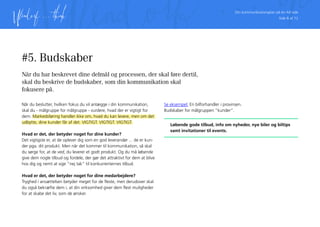 Din kommunikationsplan på én A4 side
Side 8 af 12
#5. Budskaber
Når du har beskrevet dine delmål og processen, der skal føre dertil,
skal du beskrive de budskaber, som din kommunikation skal
fokusere på.
Når du beslutter, hvilken fokus du vil anlægge i din kommunikation,
skal du - målgruppe for målgruppe - vurdere, hvad der er vigtigt for
dem. Markedsføring handler ikke om, hvad du kan levere, men om det
udbytte, dine kunder får af det. VIGTIGT. VIGTIGT. VIGTIGT.
Hvad er det, der betyder noget for dine kunder?
Det vigtigste er, at de oplever dig som en god leverandør ... de er kun-
der pga. dit produkt. Men når det kommer til kommunikation, så skal
du sørge for, at de ved, du leverer et godt produkt. Og du må løbende
give dem nogle tilbud og fordele, der gør det attraktivt for dem at blive
hos dig og nemt at sige ”nej tak” til konkurrenternes tilbud.
Hvad er det, der betyder noget for dine medarbejdere?
Tryghed i ansættelsen betyder meget for de fleste, men derudover skal
du også bekræfte dem i, at din virksomhed giver dem flest muligheder
for at skabe det liv, som de ønsker.
Se eksempel: En bilforhandler i provinsen.
Budskaber for målgruppen ”kunder”.
Løbende gode tilbud, info om nyheder, nye biler og biltips
samt invitationer til events.
 