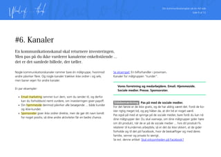 Din kommunikationsplan på én A4 side
Side 9 af 12
#6. Kanaler
En kommunikationskanal skal returnere investeringen.
Men pas på du ikke vurderer kanalerne enkeltstående ...
det er det samlede billede, der tæller.
Nogle kommunikationskanaler rammer bare én målgruppe, hvorimod
andre påvirker flere. Og nogle kanaler trækker ikke ordrer i sig selv,
men baner vejen for andre kanaler.
Et par eksempler:
•	 Email marketing rammer kun dem, som du sender til, og derfor
kan du forholdsvist nemt vurdere, om investeringen giver payoff.
•	 Din hjemmeside derimod påvirker alle besøgende ... både kunder
og ikke-kunder.
•	 Sponsorater giver ikke ordrer direkte, men de gør dit navn kendt
for noget positiv, så dine andre aktiviteter får en bedre chance.
Se eksempel: En bilforhandler i provinsen.
Kanaler for målgruppen ”kunder”.
Vores forretning og medarbejdere. Email. Hjemmeside.
Sociale medier. Presse. Sponsorater.
Sidebemærkning Pas på med de sociale medier.
For det første er de ikke gratis, og de har aldrig været det. Fordi de ko-
ster rigtig meget tid, og jeg håber da, at din tid er noget værd.
Pas også på med at springe på de sociale medier, bare fordi du kan nå
dine målgrupper der. Du skal overveje, om dine målgrupper gider høre
om dit produkt, når de er på de sociale medier ... hvis dit produkt fx.
relaterer til kundernes arbejdsliv, så er det da ikke sikkert, at de gider
forholde sig til det på Facebook, hvor de beskæftiger sig med deres
familie, venner og private liv iøvrigt.
Se evt. denne artikel: Skal virksomheden på Facebook?
 