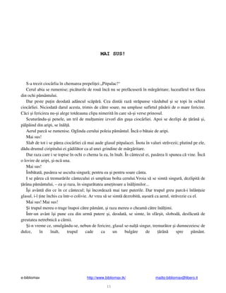 e-bibliomax http://www.bibliomax.tk/ mailto:bibliomax@libero.it
11
MAI SUS!
S-a trezit ciocârlia în chemarea prepeli ei:„Pitpalac!“
Cerul abia se rumenise; pic turile de rou înc nu se pref cuser în m rg ritare; luceaf rul tot f cea
din ochi p mântului.
Dar peste pu in deodat adâncul sc p r . Cea dintâi raz str punse v zduhul i se topi în ochiul
ciocârliei. Niciodat darul acesta, trimis de c tre soare, nu umpluse sufletul p s rii de o mare fericire.
C ci i fericirea nu- i alege totdeauna clipa nimerit în care s - i verse prinosul.
Scuturându- i penele, un tril de mul umire izvorî din gu a ciocârliei. Apoi se dezlipi de rân i,
pâlpâind din aripi, se în l .
Aerul parc se rumenise. Oglinda cerului poleia p mântul. Înc o b taie de aripi.
Mai sus!
Slab de tot i se p rea ciocârliei c mai aude glasul pitpalacei. Înota în valuri str vezii; plutind pe ele,
d du drumul ciripitului ei gâdil tor ca al unei grindine de m rg ritare.
Dar raza care i se topise în ochi o chema la ea, în înalt. În cântecul ei, pas rea îi spunea c vine. Înc
o lovire de aripi, i-nc una.
Mai sus!
Îmb tat , pas rea se asculta singur ; pentru ea i pentru soare cânta.
I se p rea c tremur rile cântecului ei umpleau bolta cerului.Vroia s se simt singur , dezlipit de
râna p mântului, – ea i raza, în singur tatea ame itoare a în l imilor...
Î i avânt din ce în ce cântecul; î i încordeaz mai tare puterile. Dar trupul greu parc -i înl n uie
glasul, i-l ine închis ca într-o colivie. Ar vrea s se simt dezrobit , u oar ca aerul, str vezie ca el.
Mai sus! Mai sus!
i trupul mereu o trage înapoi c tre p mânt, i raza mereu o cheam c tre în l imi.
Într-un avânt î i pune cea din urm putere i, deodat , se simte, în sf r it, slobod , desf cut de
greutatea netrebnic a c rnii.
i-n vreme ce, smulgându-se, nebun de fericire, glasul se-nal singur, tremur tor i dumnezeiesc de
dulce, în înalt, trupul cade ca un bulg re de rân spre p mânt.
 