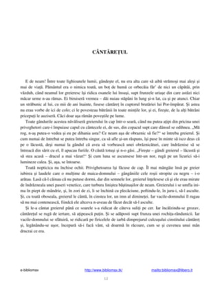 e-bibliomax http://www.bibliomax.tk/ mailto:bibliomax@libero.it
12
CÂNT RE UL
E de neam! Între toate lighioanele lumii, gânde te el, nu era alta care s aib str mo i mai ale i i
mai de via . P mântul era o nimica toat , un bo de hum ce orbec ia f r’ de nici un c p tâi, prin
v zduh, când neamul lor greieresc î i ridica osanele lui însu i, supt frunzele uria e din care ast zi nici
m car urme n-au r mas. Ei biruiser vremea – d i nuiau st pâni în lung i-n lat, ca i pe atunci. Chiar
un str bunic al lui, cu mii de ani înainte, fusese cânt re în cuptorul brut riei lui Por-împ rat. i astea
nu erau vorbe de ici de colo; ci le povesteau b trânii în toate min ile lor, i ei, fire te, de la al i b trâni
pricepu i le auziser . C ci doar a a r mân pove tile pe lume.
Toate gândurile acestea n v liser greierului în cap într-o sear , când nu putea a ipi din pricina unei
priveghetori care-i împuiase capul cu cântecele ei, de sus, din copacul supt care dânsul se odihnea. „M
rog, n-a putea-o vedea i eu pe dihania asta? Ce neam a a de obraznic s fie?“ se întreba greierul. i
cum numai de întrebat se putea întreba singur, ca s afle i-un r spuns, î i puse în minte s isco deas c
pe o l cust , de i numai la gândul c avea s vorbeasc unei obr znic turi, care îndr znise s se
întreac din s rit cu el, îl apucau furiile. O c ut totu i i n-o g si. „Fire te – gândi greierul – l cust i
s stea acas – dracul a mai v zut!“ i cum luna se ascunsese într-un nor, rug pe un licurici s -i
lumineze calea. i, a a, se întoarse.
Toat nopticica nu închise ochii. Privighetoarea î i f cuse de cap. Îl mai mângâie îns pe greier
iubirea i laudele care o mul ime de maica-domnului – gâng niile cele ro ii stropite cu negru – i-o
ar tau. Las c -l c inau c nu putuse dormi, dar din semnele lor, greierul în elesese c i ele erau mirate
de îndr zneala unei paseri venetice, care turbura lini tea b tina ilor de neam. Greierului i se umfla ini-
ma în piept de mândrie, i, în zori de zi, li se închin cu plec ciune, poftindu-le, în juru-i, s -l asculte.
i, cu toat oboseala, greierul le cânt , în cinstea lor, un imn al dimine ei. Iar vacile-domnului îl rugau
s nu mai conteneasc , fiindc ele altceva n-aveau de f cut decât s -l asculte.
i le-a cântat greierul pân ce soarele s-a ridicat de câteva suli i pe cer. Iar înc lzindu-se grozav,
cânt re ul se rug de iertare, s a ipeasc pu in. i se ad posti supt frunza unei rochi a-rândunicii. Iar
vacile-domnului se sf tuir , se ridicar pe firicelele de iarb dimprejurul culcu ului cinstitului cânt re
i, leg nându-se u or, începur s -i fac vânt, s doarm în r coare, cum se i cuvenea unui mân
drucrai ce era.
 