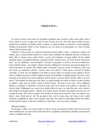 e-bibliomax http://www.bibliomax.tk/ mailto:bibliomax@libero.it
13
S R CU UL!...
S-a iscat un vârtej ca din senin. S-a în urubat în p mânt, apoi a pornit-o, tehui, peste câmp, cur i i
livezi, luând cu el tot ce g sea mai u or în cale. i dac de pe jos fura flori, pene i hârtii, de pe-o
ramur lu un c r bu , un c r bu mititel, castaniu, cu aripele fragede, cu ochi orii ca dou neghini e.
C r bu de prim var . Când l-a luat vârtejul pe sus, i-a strâns i el picioru ele, i-a v zut c poate
zbura i f r s dea din aripi.
Vârtejul i-a f cut gustul, i-n mijlocul unui drum de ar , lâng o curte, s-a în epenit o clip ca un
sfredel, apoi s-a topit deodat , l sând tot ce luase balt la p mânt. Iar c r bu ul c zu pe-o buc ic de
hârtie alb , i r mase acolo, ame it. Când s-a trezit, privi împrejur: un drum pr fuit. i din cap tul
drumului, an o , cu pieptul în plato , cu pintenii arcui i, venea un cuco . „Îî! Scap de unul i dau peste
altul – î i zise c r bu ul – sta m -nghite!“ Cuco ul s-a apropiat, s-a uitat cu un ochi la c r bu i-a
trecut mândru înainte. „Am sc pat!“ gândi cu bucurie c r bu ul i se în toarse s priveasc dup cuco .
Atunci încremeni de spaim . Din cel lalt cap t al drumului sosea un curcan. C r bu ul se f cu mai
mic decât era, inându- i sufletul: „Acuma chiar c-am p it-o!“ Când ajunse curcanul în dreptul
cuco ului, se înroti, î i ro i m rgelile i î i d du ca pul pe spate; iar cuco ul scoase pieptul i mai în
afar , se în l în picioare, i forfec aripele de câteva ori în p mânt: î i d deau bine e. Cuco ul s-a dus,
curcanul se feri parc s nu calce c r bu ul, când îl ajunse, i acesta, bietul, r sufl : „Bine c-am avut
noroc!“ Dar deodat , de dup gard, s ri, mare, cu coada rotund cât soarele la r s rit, un p un. Pas rea
se leg n o clip , apoi î i strânse coada i zbur în drum. „De sta nu mai scap!“ crezu c r bu ul.
P unul s-a apropiat, l-a r sturnat cu ciocul pe spate, apoi iar l-a întors cum îl g sise, i, l sându-l, î i
v zu de drum. C r bu ului nu-i venea s - i cread ochilor c mai e în via . Dar uite: colo e drumul,
supt el hârtia, pe dreapta gardul – tr ie te. Ia s zboare acuma, cât putea mai repede, de-acolo, pe vreo
creang de copac. S - i încerce aripele. i le desf cu. În clipa aceea un pui de sturz, mai m ri or ceva
decât o nuc , zbur spre el. „Ei! De a a paseri mici, mai de seama mea, mi-i drag i mie“, gândi
c r bu ul, preg tindu-se chiar s dea sturzului ziua bun . Dar sturzul se l s lâng buc ica de hârtie,
deschise pliscul, apuc , cu l comie, c r bu ul, i: hap! hap! – mai s se înece, îl înghi i.
S r cu ul c r bu !
De pe gard, o vrabie, care v zuse multe în via a ei, î i a e zase pui orii în rând, s priveasc , de cum
z rise c r bu ul jos. i acum î i lua zborul într-alt loc, strigându- i dup dânsa odraslele care duceau în
minte o înv tur mai mult.
 