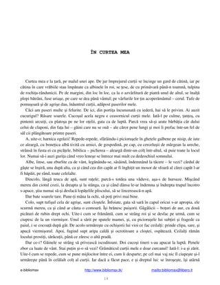 e-bibliomax http://www.bibliomax.tk/ mailto:bibliomax@libero.it
14
ÎN CURTEA MEA
Curtea mea e la ar , pe malul unei ape. De jur împrejurul cur ii se încinge un gard de c tin , iar pe
c tina în care vr biile stau împ nate ca albinele în roi, se ese, de cu prim var pân -n toamn , tulpina
de rochi a-rândunicii. Pe de margini, din loc în loc, ca la o azvârlitur de piatr unul de altul, se înal
plopi b trâni, fuse uria e, pe care se dea p n vântul; pe vârfurile lor in acoper mântul – cerul. Tufe de
pomu oar i de agri e dau, în untrul cur ii, ad post paserilor mele.
C ci am paseri multe i felurite. De ici, din porti a încununat cu ieder , hai s le privim. Ai auzit
cucurigul? R sare soarele. Cuco ul acela negru e ceasornicul cur ii mele. Iat -l pe culme, an o , cu
pintenii arcui i, cu plato a pe ne lor o elii, gata ca de lupt . Parc vrea s - i arate b rb ia câr dului
celui de claponi, din fa a lui – g ini care nu se ou – ale c ror pene lungi i moi îi prefac într-un fel de
s l cii plâng toare printre paseri.
A, uite-o; harnica ogr zii! Repede-repede, sfârâindu-i picioru ele în ghetele galbene pe nisip, de iute
ce alearg , cu bone ica alb tivit cu arnici, de gospodin , pe cap, cu cercelu ii de m rgean la ureche,
strâns în fusta ei cu pic ele, bibilica – picherea – alearg dintr-un col într-altul, s puie toate la locul
lor. Numai s -i auzi guri a când vreo lene e se întrece mai mult cu dedeochiul somnului.
Albe, linse, sau zburlite ca de vânt, leg nându-se, sâsâind, îndemnând la t cere – le vezi? cârdul de
gâ te se în ir , una dup alta, ca i când cea din cap t ar fi înghi it un mosor de sfoar al c rei cap t l-ar
fi h p it, pe rând, toate celelalte.
Dincolo, lâng teuca de ap , sunt ra ele; parc -s totdea una v duve, a a-s de hursuze. Mi când
mereu din ciotul cozii, la dreapta i la stânga, ca i când dânsa le-ar îndemna i îndrepta trupul încotro
s-apuce, tiu numai s - i desfac lop elile pliscului, s se lincereasc -n ap .
Dar bate soarele tare. Pune- i mâna la ochi, s po i privi mai bine.
Colo, supt tufi ul cela de agri e, sunt clo tele. Înfoiate, gata s sar în capul oricui s-ar apropia, ele
scurm mereu, ca i când ar c uta o comoar . Î i hr nesc pui orii. Gâgâlicii – bo uri de aur, cu dou
pic turi de rubin drept ochi. Uite-i cum se fr mânt , cum se strâng roi i se desfac pe urm , cum se
ciupesc de la un viermi or. Unul a s rit pe spatele mamei, i, cu picioru ele lui sub iri i fragede ca
paiul, i se cocoa dup gât. De acolo urm re te cu ochi orii lui vioi ce fac ceilal i: prinde clipa, sare, i
apuc viermi orul. Apoi, fugind supt aripa cald i ocrotitoare a clo tei, osp teaz . Ceilal i r mân
locului prosti i, s r cu ii, pân ce z resc o alt prad .
Dar ce-i? G inele se strâng s priveasc iscoditoare. Doi cuco i tineri s-au apucat la lupt . Penele
zbor ca luate de vânt. Stai pu in i-o s vezi! Gr m ticul cur ii mele e doar curcanul! Iat -l: i-a i z rit.
Uite-l cum se repede, cum se pune mijlocitor între ei, cum îi desparte; pe cel mai vaj nic îl ciupe te i-l
urm re te pân în cel lalt col al cur ii. Iar dac a f cut pace, e i dreptul lui: se înro e te, î i atârn
 