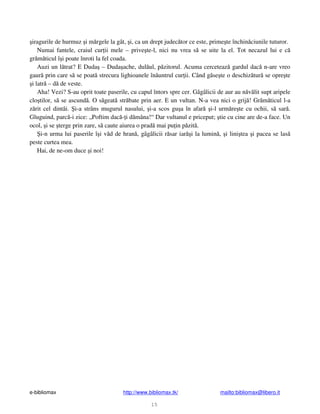 e-bibliomax http://www.bibliomax.tk/ mailto:bibliomax@libero.it
15
iragurile de hurmuz i m rgele la gât, i, ca un drept judec tor ce este, prime te închin ciunile tuturor.
Numai fantele, craiul cur ii mele – prive te-l, nici nu vrea s se uite la el. Tot necazul lui e c
gr m ticul î i poate înroti la fel coada.
Auzi un l trat? E Duda – Duda ache, dul ul, p zitorul. Acuma cerceteaz gardul dac n-are vreo
gaur prin care s se poat strecura lighioanele în untrul cur ii. Când g se te o deschiz tur se opre te
i latr – d de veste.
Aha! Vezi? S-au oprit toate paserile, cu capul întors spre cer. Gâgâlicii de aur au n v lit supt aripele
clo tilor, s se ascund . O s geat str bate prin aer. E un vultan. N-a vea nici o grij ! Gr m ticul l-a
z rit cel dintâi. i-a strâns mugurul nasului, i-a scos gu a în afar i-l urm re te cu ochii, s sar .
Gluguind, parc -i zice: „Poftim dac - i d mâna!“ Dar vultanul e priceput; tie cu cine are de-a face. Un
ocol, i se terge prin zare, s caute aiurea o prad mai pu in p zit .
i-n urma lui paserile î i v d de hran , gâgâlicii r sar iar i la lumin , i lini tea i pacea se las
peste curtea mea.
Hai, de ne-om duce i noi!
 