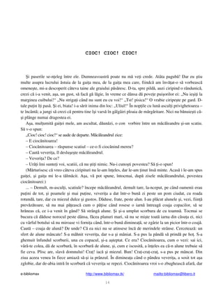 e-bibliomax http://www.bibliomax.tk/ mailto:bibliomax@libero.it
16
CIOC! CIOC! CIOC!
i paserile se-n eleg între ele. Dumneavoastr poate nu m ve i crede. Atâta pagub ! Dar eu tiu
multe asupra lucrului stuia de la gai a mea, de la gai a mea care, fiindc am înv at-o s vorbeasc
omene te, mi-a descoperit câteva taine ale graiului p s resc. D-ta, spre pild , auzi ciripind o rândunic ,
crezi c i-a venit, a a, un gust, s fac g l gie, în vreme ce dânsa d pove e pui orilor ei: „Nu ie i i la
marginea cuibului!“ „Nu striga i când nu sunt eu cu voi!“ „Tst! pisica!“ O vrabie ciripe te pe gard. D-
tale pu in î i pas . i ei, biata! i-a s rit inima din loc: „Uliul!“ În nop ile cu lun ascul i privighetoarea –
te încânt ; a jungi s crezi c pentru tine î i vars în gâlgâiri ploaia de m rg ritare. Nici nu b nuie ti c -
i plânge numai dragostea ei.
A a, mul umit gai ei mele, am ascultat, d un zi, o con vorbire între un m c leandru i-un scatiu.
S v-o spun:
„Cioc! cioc! cioc!“ se aude de departe. M c leandrul zice:
– E cioc nitoarea!
– Cioc nitoarea – r spunse scatiul – ce-o fi cioc nind mereu?
– Caut veveri a, îl deslu e te m c leandrul.
– Veveri a? De ce?
– Urâ i îmi sunte i voi, scatiii, c nu ti i nimic. Nu-i cuno ti povestea? S i-o spun!
(M rturisesc c vreo câteva ciripituri nu le-am în eles, dar le-am inut îns minte. Acas i le-am spus
gai ei, i gai a mi le-a t lm cit. A a, v pot spune, întocmai, dup zisele m c leandrului, povestea
cioc nitoarei:)
... – Demult, m-ascul i, scatiule? începe m c leandrul, demult tare, la-nceput, pe când oamenii erau
pu ini de tot, i poamele i mai pu ine, veveri a a dat într-o bun zi peste un pom ciudat, cu roada
rotund , tare, dar cu miezul dulce i gustos. D duse, frate, peste alun. I-au pl cut alunele i, vezi, fiin
prev z toare, s nu mai p easc cum o p ise când rosese o iarn întreag coaja copacilor, s se
hr neas c , ce i-a venit în gând? S strâng alune. i i-a umplut scorbura de cu toamn . Tocmai se
bucura c d duse norocul peste dânsa, f cea planuri mari, s nu se mi te toat iarna din c su a ei, nici
cu vârful botului s nu miroase vi forni a când, într-o bun diminea , se zgârie la un picior într-o coaj .
Caut – coaja de alun ? De unde? C ea nici nu se atinsese înc de merindele strânse. Cerceteaz : un
sfert de alune mâncate! S-a mâhnit veveri a, dar s-a i mâniat. S-a pus la pând s prind pe ho . S-a
ghemuit înfundul scorburii, una cu copacul, i-a a teptat. Ce era? Cioc nitoarea, cum o vezi: sai ici,
vâr -te colea, d de scorbur , în scorbur de alune, i, cum e iscusit , a în eles ea c -n alune trebuie s
fie ceva. Plisc are, slav domnului! Cra ! iac i miezul. Bun! Cra -cra -cra , s-a pus pe mâncat. Din
ziua aceea venea în fiece amiaz s - i ia prânzul. În diminea a când o pândea veveri a, a sosit tot a a
zglobie, dar de-abia intr în scorbur c veveri a se repezi. Cioc nitoarea vroi s-o zbugheasc afar , dar
 