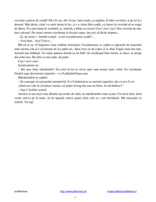 e-bibliomax http://www.bibliomax.tk/ mailto:bibliomax@libero.it
17
veveri a o prinse de coad ! D -i în sus, d -i în jos, las coada, ca opârla, în laba veveri ei, i pe ici i-i
drumul. Mai târziu, când i-a venit inima la loc, i s-a v zut f r coad , s-a întors la veveri s se roage
de dânsa. N-a mai intrat în scorbur , i, smerit , a b tut cu ciocul: Cioc! cioc! cioc! Dar veveri a î i mu-
tase culcu ul. De atunci mereu cioc ne te la fiecare copac, dar nici c d de r spuns...
– Zi, de atunci – întreb scatiul – n-are cioc nitoarea coad ?...
– Vezi bine... Ssst! Uite-o...
M uit i eu. O fulgerare ro ie str bate lumini ul. Cioc nitoarea se ca r cu ghearele de trunchiul
unui mestea c n i-l cioc ne te de jos pân sus. Apoi trece la alt copac i la altul. Fagul sun mai tare,
frasinul mai în bu it. Un stejar g unos r sun ca un hârb. i cioc na ul bate mereu, se duce, se terge
din ochii mei. De-abia se mai aude, de parte:
Cioc! cioc! cioc!
Scatiul piruie iar:
– tii una, frate m c lendre? Eu cred c tot ce mi-ai spus sunt numai ni te vorbe. Ea cioc ne te
fiindc suge din mustul copacilor – i-o fi pl când hrana asta.
M c leandrul se sup r :
– Se cunoa te c e ti pas re neispr vit . S-o fi hr nind ea cu mustul copacilor, dar ce i-o fi zis:
„Dac mi-i dat s cioc nesc mereu, cel pu in s trag din asta un folos, s m hr nesc!“
– A a-i! încheie scatiul.
Acestea le-am auzit mai d un zi povestite de c tre un m c leandru unui scatiu. Un lucru îns : dac
veni i cineva pe la mine, s nu spune i cumva gai ei mele cele ce v-am dest inuit. M asurze te cu
oc rile. V rog!
 