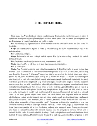 e-bibliomax http://www.bibliomax.tk/ mailto:bibliomax@libero.it
18
ÎN FEL DE FEL DE FE E...
Gai a mea e foc. V-am dest inuit p ania cioc nitoarei i de-atunci i-a pierdut încrederea în mine. O
s pt mân întreag am rugat-o pân s - i in cuvântul, s -mi spun cum au c p tat p s rile penele lor
a a de minunate la vedere.Asculta i ce-am vorbit cu gai a:
Eu: Pas re drag , î i f g duiesc c de acum înainte n-o s mai spun altora nimic din ceea ce-mi vei
împ rt i.
Gai a: Las c te cunosc. A a mi-ai vorbit i rândul trecut i mi-ai pus cioc nitoarea pe cap, de-mi
am r te zilele.
Eu: Gai drag , m jur...
Gai a: Jur mintele tale sunt ca fulgii mei de u oare. Uite (î i scoate un fulg cu ciocul i-l las s
pluteasc în aer).
Eu: Gai drag , crede-m , jur mintele mele sunt ceva mai grele...
Gai a: Las ! Las !... În sfâr it, o s - i spun i povestea asta, i atâta tot...
Eu: i lada-n pod!
Gai a: A a. Ascult . La-nceput toate p s rile aveau penele de dou feluri: albe i negre, ca ziua i ca
noaptea. Decât c Dumnezeu se cam s turase s le vad pe toate la fel. i ce i-a zis:„Bine, dac la trup
sunt deosebite, de ce n-ar fi i la pene?“ Atunci s-a uitat în sus, i-n jos, i-a hot rât îndat unui p un –
p unul era alb, cânta mai frumos decât toate i era i pas rea lui de cas – a hot rât a adar unui p un
s - i ia zborul în zorii zilei, prin înaltul cerului, s - i moaie penele în albastrul v zduhului i-n aurul
r s ritului, apoi s se lase pe p mânt, s - i poarte aripile prin verdele ierbii. Dup ce p unul a îndeplinit
toate acestea, de- i lua ochii cu str lucirea lui dac -l priveai,Dumnezeu a poruncit unui vultur s adune
toate zbur toarele cerului, i, dup ce s-au strâns la un loc cu toatele, preasfântul le-a spus c vrea s le
înfrumuse eze. Ar tân du-le p unul, le zise s - i aleag fiecare, de pe trupul lui, felul penei în care ar
vrea s fie îmbr cat . i ca s -l vad mai bine p s rile pe p un, Dumnezeu îi porunci s - i roteasc
coada, i de atunci p unul c p t darul acesta. P s rile cerului îns , deprinse mereu cu albastru
v zduhului, cu verdele ierbii i cu aurul soarelui, pu ine au ales penele acestea, i mai toate s-au bucurat
de socoteala sticletelui. Vezi dumneata, mic i afurisit: „Doamne, zise el, d -ne din toate câte ceva i
las -ne s ne amestec m noi cum ne-o t ia capul“. Dumnezeu a zâmbit i a încuviin at ca cele care
vroiau s asculte de sticlete s fac dup cum le-a sf tuit el. Tocmai atunci, hop!, i cioc nitoarea, care
în târ ziase, c-un trandafir alb în cioc. Preaînaltul o chem s o mustre c a rupt floarea, apoi porunci
unui înger s -i aduc trandafirul s -l miroas . Îngerul, când lu crengu a se împunse într-un spin i
îndat îi ie i în vârful degetului o bobi de sânge. Fiindc din pricina trandafirului r s ri cea dintâi
pic tur de sânge pe lume, Dumnezeu meni floarea s se fac ro ie, cum se i f cu, iar pentru c prin
 