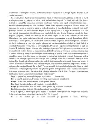 e-bibliomax http://www.bibliomax.tk/ mailto:bibliomax@libero.it
19
cioc nitoare se întâmplase aceasta, Atotputernicul spuse îngerului s - i tearg degetul de capul ei, s
r mâie însemnat .
Ce s vezi, îns ? A a le-a luat ochii celorlalte p s ri ro ul cioc nitoarei, c toate au n volit la ea, s
se ating de dânsa, s capete i ele m car cât de pu in din fa a sângelui. Cel dintâi sticletele. Dar dintr-o
pic tur ce s-alegi? Pe urm , i-au amestecat penele care cum le-a t iat capul. Vrabia fiindc era cald s-
a sc ldat îndat în rân i s-a f cut ca dracul. Cioara, foarte în eleapt ce-a gândit:„Eu nu-s proast , cu
pana mea n-o s m ia nimeni în seam i-o s m -nmul esc în pace. Ia s r mân eu neagr cum sunt“.
i neagr a r mas. Tot astfel i corbul. Pu ine au avut în elepciune s se roage de Dumnezeu s le fac
cum o crede înnem rginita lui m rinimie. A a preaînaltul i-a atins degetul de penele p unul i-a f cut:
prigoria, gangurul, scatiul. Ba chiar i eu am întins aripile de mi-a pus albastru pe ele. Uite.
M rturisesc, cam pu in, îns i a a e bine c tot mi-a venit mintea cea de pe urm . Dar cel mai folosit,
î i închipui, a r mas p unul, c tot albastrul, aurul i verdele, dispre uit de celelalte p s ri, i-au r mas
lui. Iar el, de bucurie, i cum avea un glas minunat, s-a pus îndat s cânte, i cânt , i cânt , f r s ia
seam c Dumnezeu, obosit, vroia s a ipeasc pu in. De trei ori i-a poruncit Atotputernicul s tac . El,
de unde! Îi da înainte.Atunci, dintr-un tufi , iat i privighetoarea! Privighetoarea pe vremea aceea, era
cea mai lene pas re: dormea i ziua i noaptea. i fiindc acuma se trecuse cu somnul, nimerise i ea
la spartul târgului i alerg la preaîn eleptul s -i schimbe i ei penele, c nu vroia s r mân a a cum o
mâzg lise, acum, în grab , vecina ei, vrabia, cu ce putuse lua i dânsa de pe aripi. Dumnezeu îns se
sup r foc de lenea privighetoarei i o l s a a, ba o i pedepsi s nu mai doarm nici nop ile de acum
înainte. Dar fiindc privighetoarea zbur de um rul Atotputernicului, i se rug , frumos, de iertare, i
fiindc îndurarea lui Dumnezeu nu c u noa te margini, i se f cu mil Ziditorului de p s ric . Îns nu- i
mai putea lua cuvântul înapoi. Ce s fac ? Tocmai atunci îi lovi auzul glasul p unului. i ce se gândi
Dumnezeu? S treac glasul p unului privighetorii: pentru pedeapsa mare care i-o d duse se cuvenea,
în schimb, i-un dar mare. Ba sc pa i de cântecul z ludului. Zis i f cut. De atunci privighetoarea
cânt a a de frumos, iar p unul schiaun ca o mâ . Ia a a!“
Dup ce gai a sfâr i, m-am gândit pu in, apoi iat ce i-am vorbit:
Eu: Ia ascult , gai o drag , frumoas poveste i mare minciun mi-ai în irat.
Gai a: Dac o crezi, cum o cred eu, i-am spus un adev r.
Eu: A a-i! Dar adev rul e un adev r când e pentru to i la fel.
Gai a: i câte minciuni n-au fost mult vreme, pentru to i, adev ruri, adev rate.
Eu:Gai o, umbli cu iretenii. Adev rul numai noi, oamenii îl tim.
Gai a m-a privit, a întors capul, apoi a început s fluiere un cântec pe care am înv at-o eu, un cântec
de batjocur , ca i cum mi-ar fi zis:„Vorb s fie!“ Ei, v place?
Ca s m r zbun pe ea v-am dest inuit i povestea a ceasta. Uite-a a.
 