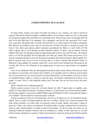 e-bibliomax http://www.bibliomax.tk/ mailto:bibliomax@libero.it
2
CÂND ST PÂNUL NU-I ACAS !
În odaie lini te. Lini te i-un miros! Pe poli a din dreap ta, pe o farfurie, st uitat o bucat de
ca caval. Mirosul de brânz proasp t a str b tut pân la cel mai îngust col i or al casei. i din gaura
lui, din gaura de dup sob , oricelul nu- i mai g se te locul. Parc -l trage cineva de musta afar . S
ias , s nu ias ! Mai bine s se astâmpere. S se astâmpere, u or de zis; dar ca cavalul? Vezi, asta-i
asta: ca cavalul. S -nchid ochii. I-a închis. Prostul! Dar ce, cu ochii miroase? i brânza-i proasp t .
Mai mâncase a a bun tate acum vreun an. Dar parc nu-l momise într-atâta ca aceasta de acuma. S
încerce. Face câ iva pa i m run i, pân -n marginea ascunz toarei lui. M car s-o vad . Unde-o fi? De
unde-l vr je te, din ce col îl pofte te cu atâta st ruin la dânsa? A! uite-o, colo pe farfurie. Dac -ar
îndr zni! Dar cum? S mearg mai întâi pe lâng perete pân la divan. A a, bun! Pe urm ... Pe urm pe
unde s-o ia? Pe lân g dulap? Nu. Pe dup jil ul cela? Nici a a. Atunci? P i, lucrul cel mai bun e s se
suie de-a dreptul pe perdea i de acolo s treac , pe marginea l vicerului din perete, pân la poli . i-o
dat la ca caval, las , n-are el nevoie s -l înve e al ii ce s fac cu dânsul. Dar motanul? E-hei! La
dânsul nu se prea gândise. i, doamne, mul i fiori i-a mai vârât în oase motanul cela. Dar poate nu era
în odaie. Ha? Nu era. Nu. Ori icum s mai a tepte pu in, s vaz , nu se mi c nimeni, nu-l pânde te
cineva?
Cum s nu-l pândeasc ! Dar de când a teapt motanul pri lejul s puie laba pe bietul oricu . Dac
nu mâncase el ca cavalul, c ci mirosul cela îi zbârlise i lui must ile, p i nu-l mâncase tocmai pentru
asta: s -l momeasc pe laco mul din gaur . Cu botul adulmecând, cu ochii galbeni i lucio i ca sticla,
cu must ile întoarse sub iri i ascu ite ca oasele de pe te, st neclintit, dup perna de pe divan, i-a
teapt . L-a z rit. Uite-l, îi vede m rgelile ochilor. Iese? Iese oare? Da, da; a a, înc un pas, înc unul,
doi, a aa!
Dintr-o s ritur a fost cu laba deasupra lui.
Bietul oricu n-avusese vreme nici s treac dincolo de sob . Îl apas pu in cu unghiile, apoi,
repede, îl ia între labele de dinainte, îl strânge, de drag ce-i, îl r suce te în aer i-l las ame it pe podele.
i-l prive te, gândind: „Ca caval i-a trebuit? Poftim ca caval! Doamne! Ce bun o s -mi par mie dup ce
te-oi cr n ni.“ Dar mai întâi s se mai joace pu in cu dânsul.
Îl pune pe picioare, îl las s se dezmeticeasc , s -n cer ce s fug i iar vrea s -l prind în cle tele
labelor. Dar ce s-aude? Un dup it gr bit pe sal . Vai, e Corbici, câinele! Nu-i vreme de pierdut! Din
dou s rituri motanul e în ocni a sobei, iar oarecile, mirat c scap , z p cit, cum poate, o terge în
gaura lui. Corbici vine, nebun ca-ntotdeauna. În mijlocul od ii se opre te, adulmec lacom mirosul de
ca caval, apoi, z rind motanul, se repede i latr cu înver unare. Ar s ri în ocni , dar e prea sus. Se
sprijin pe labele de dinainte, tremur , casc , de nelini tit ce-i, mârâie i latr . Apoi tace i, cu ochii
inti i la motan, a teapt s se scoboare. Numai uneori întoarce capul spre poli a de un de brânza parc -l
 