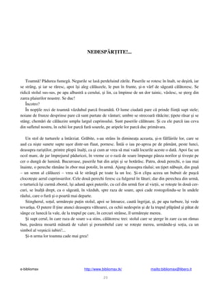 e-bibliomax http://www.bibliomax.tk/ mailto:bibliomax@libero.it
20
NEDESP R ITE!...
Toamn ! P durea fumeg . Negurile se las perdeluind z rile. Paserile se rotesc în înalt, se de ir , iar
se strâng, i iar se r resc, apoi î i aleg c l uzele, le pun în frunte, i-n vârf de s geat c l toresc. Se
ridic stolul sus-sus, pe apa albastr a cerului, i lin, ca împinse de un dor tainic, vâslesc, se terg din
zarea plaiurilor noastre. Se duc!
Încotro?
În nop ile reci de toamn v zduhul parc fream t . O lume ciudat pare c prinde fiin supt stele;
noiane de frunze desprinse pare c sunt purtate de vânturi; umbre se strecoar r t cite; ipete r sar i se
stâng; chem ri de c l uzire umplu largul cuprinsului. Sunt paserile c l toare. i cu ele parc iau ceva
din sufletul nostru, în ochii lor parc fur soarele, pe aripele lor parc duc prim vara.
Un stol de turturele a întârziat. Gr bite, s-au strâns în diminea a aceasta, i-n fâlfâirile lor, care se
aud ca ni te sunete supte u or dintr-un flaut, pornesc. Întâi o iau pe-aproa pe de p mânt, peste lunci,
deasupra rari tilor, printre plopii înal i, ca i cum ar vrea s mai vad locurile aceste o dat . Apoi fac un
ocol mare, de jur împrejurul p duricei, în vreme ce o raz de soare împunge pânza norilor i tive te pe
cer o dung de lumin . Bucuroase, paserile bat din aripi i se hot r sc. Patru, dou perechi, o iau mai
înainte, o pereche r mâne în zbor mai potolit, în urm . Ajung deasupra râului; un ipet n bu it, din gu
– un semn al c l uzei – vrea s le strâng pe toate la un loc. i-n clipa aceea un bubuit de pu c
clocote te aerul cuprinsurilor. Cele dou perechi feresc ca fulgerul în l turi; dar din perechea din urm ,
o turturic î i curm zborul, î i adun apoi puterile, cu cel din urm fior al vie ii, se rote te în dou cer-
curi, se înal drept, ca o s geat , în v zduh, spre raza de soare, apoi cade rostogolindu-se în undele
râului, care o fur i o poart mai departe.
Stingherul, so ul, urm re te pu in stolul, apoi se întoarce, caut îngrijat, i, pe apa turbure, î i vede
tovar a. O putere îl ine atunci deasupra v ltoarei, cu ochii nedesprin i de la trupul pl pând i p tat de
sânge ce lunec la vale, de la trupul pe care, în cercuri strânse, îl urm re te mereu.
i supt cerul, în care raza de soare s-a stins, c l toresc trei: stolul care se terge în zare ca un r mas
bun, pas rea moart mânat de valuri i porumbelul care se rote te mereu, urmându- i so ia, ca un
simbol al ve nicii iubiri!...
i-n urma lor toamna cade mai grea!
 