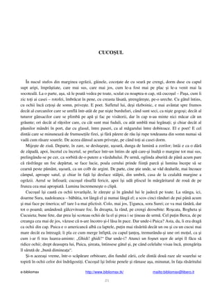 e-bibliomax http://www.bibliomax.tk/ mailto:bibliomax@libero.it
21
CUCO UL
În nucul stufos din marginea ogr zii, g inele, coco ate de cu sear pe crengi, dorm duse cu capul
supt aripi, împr tiate, care mai sus, care mai jos, cum le-a fost mai pe plac i le-a venit mai la
socoteal . La o parte, a a, s le poat vedea pe toate, sculat cu noaptea-n cap, st cuco ul – Pa a, cum îi
zic to i ai casei – rotofei, îmbr cat în pene, cu creasta l sat , treng re te, pe-o ureche. Cu gâtul întins,
cu ochii înc ce o i de somn, prive te. E poet. Sufletul lui, de i r zboinic, e mai avântat spre frumos
decât al curcanilor care se umfl într-atât de par ni te burdufuri, când sunt seci, ca ni te gogo i; decât al
tuturor gânsacilor care se plimb pe ap i fac pe vis torii, dar în cap n-au minte nici m car cât un
gr unte; ori decât al r oilor care, cu cât sunt mai fuduli, cu atât umbl mai leg na i; i chiar decât al
p unilor mândri în port, dar cu glasul, între paseri, ca al m garului între dobitoace. El e poet! E cel
dintâi care se minuneaz de frumuse ile firei, i f r p rere de r u î i rupe totdeauna din somn numai s
vad cum r sare soarele. De aceea dânsul acum prive te, pe când to i ai casei dorm.
Mije te de ziu . Departe, în zare, se deslu e te, u oar , dunga de lumin a zorilor; întâi e ca o dâr
de z pad , apoi, încetul cu încetul, se preface într-un întins de ap care- i înal o margine tot mai sus,
prelingându-se pe cer, ca sorbit de-o putere a v zduhului. Pe urm , oglinda aburit de pân acum pare
c r sfrânge un foc dep rtat, se face lucie, poala cerului prinde fiin parc i lumina începe s se
cearn peste p mânt, u oar , ca un colb de argint. De parte, cine tie unde, se v d dealurile, mai încoace
câmpul, aproape satul, i chiar în fa î i desface stâlpii, din umbr , casa de la cealalt margine a
ogr zii. Aerul se înfioar ; cuco ul r sufl fericit, apoi î i ud pliscul în m rg ritarul de rou de pe
frunza cea mai apropiat . Lumina încremene te o clip .
Cuco ul î i caut cu ochii tovar ile, le z re te i în gândul lui le judec pe toate. La stânga, ici,
doarme Sura, nadoleanca – b b tia, tot lâng el i numai lâng el; a scos cinci rânduri de pui pân acum
i mai face pe tinerica; uf! tare l-a mai plictisit. Colo, mai jos, iganca, sora Surei; ce va mai tân r , dar
tot o poam ; amândou gâlcevitoare foc. În dreapta, la rând, pe crengi deosebite: Ro cata, Bogheta i
Cucuieta; bune fete, dar prea î i scoteau ochii de la el i prea i se ineau de urm . Cel pu in Berca, de pe
creanga cea mai de jos, v zuse c n-are încotro i-l l sa în pace. Dar unde-i Puica? Asta, da, îi era drag
ca ochii din cap. Puica e o americanc alb ca laptele, pu in mai r s rit decât un ou i cu un cucui mai
mare decât ea întreag ; îi pla ce cum merge înfipt , cu capul an o , tremurându- i une ori mo ul, ca i
cum i-ar fi tras luarea-aminte: „Ghidi! ghidi!“ Dar unde-i? Atunci un fo net u or de aripi îl f cu s
ridice ochii; drept deasupra lui, Puica, ireata, întinsese gâtul i, pe când celelalte visau înc , treng ri a
îl s rut de „bun diminea a“.
i-n aceea i vreme, într-o sc p rare orbitoare, din fundul z rii, cele dintâi dou raze ale soarelui se
topir în ochii celor doi îndr gosti i. Cuco ul î i înfoie penele i r mase a a, minunat, în fa a r s ritului
 