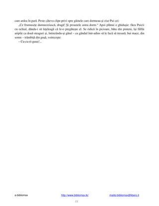 e-bibliomax http://www.bibliomax.tk/ mailto:bibliomax@libero.it
22
care ardea în par . Peste câteva clipe privi spre g inele care dormeau i zise Pui cei:
„Ce frumuse e dumnezeiasc , drag ! i proastele astea dorm.“ Apoi pl nui o ghidu ie: f cu Puicii
cu ochiul, dându-i s în eleag c le-o preg te te el. Se ridic în picioare, b tu din pinteni, î i fâlfâi
aripile ca dou steaguri i, întinzându- i gâtul – cu gândul într-adins s le fac s tresar , bui mace, din
somn – trâmbi din gu , voinice te:
– Cu-cu-ri-guuu!...
 