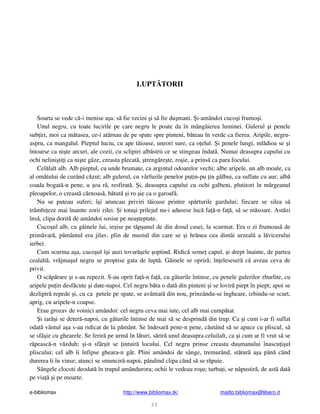 e-bibliomax http://www.bibliomax.tk/ mailto:bibliomax@libero.it
23
LUPT TORII
Soarta se vede c -i menise a a: s fie vecini i s fie du mani. i-amândoi cuco i frumo i.
Unul negru, cu toate lucirile pe care negru le poate da în mângâierea luminei. Gulerul i penele
sub iri, moi ca m tasea, ce-i atârnau de pe spate spre pinteni, b teau în verde ca fierea. Aripile, negru-
aspru, ca mangalul. Pieptul luciu, cu ape t ioase, uneori sure, ca o elul. i penele lungi, ml dioa se i
întoarse ca ni te arcuri, ale cozii, cu sclipiri alb strii ce se stingeau îndat . Numai deasupra capului cu
ochi nelini ti i ca ni te gâze, creasta plecat , treng re te, ro ie, a prins ca para focului.
Cel lalt alb. Alb pieptul, cu unde brumate, ca argintul odoarelor vechi; albe aripele, un alb moale, ca
al om tului de curând c zut; alb gulerul, cu vârfurile penelor pu in-pu in g lbui, ca suflate cu aur; alb
coada bogat -n pene, u oa r , resfirat . i, deasupra capului cu ochi galbeni, plutitori în m rgeanul
pleoapelor, o creast c rnoas , b tut i ro ie ca o garoaf .
Nu se puteau suferi; î i aruncau priviri t ioase printre sp rturile gardului; fiecare se silea s
trâmbi eze mai înainte zorii zilei. i totu i prilejul nu-i adusese înc fa -n fa , s se m soare. Ast zi
îns , clipa dorit de amândoi sosise pe nea teptate.
Cuco ul alb, cu g inele lui, ie ise pe t p anul de din dosul casei, la scurmat. Era o zi frumoas de
prim var , p mântul era jilav, plin de mustul din care se i hr nea cea dintâi urzeal a l vicerului
ierbei.
Cum scurma a a, cuco ul î i auzi tovar ele optind. Ridic seme capul, i drept înainte, de partea
cealalt , vr jma ul negru se proptise gata de lupt . G inele se oprir ; în eleseser c aveau ceva de
privit.
O sc p rare i s-au repezit. S-au oprit fa -n fa , cu gâturile întinse, cu penele gulerilor zburlite, cu
aripele pu in desf cute i date-napoi. Cel negru b tu o dat din pinteni i se lovir piept în piept; apoi se
dezlipir repede i, cu ca petele pe spate, se avântar din nou, prinzându-se îngheare, izbindu-se scurt,
aprig, cu aripele-n coapse.
Erau grozav de voinici amândoi: cel negru ceva mai iute, cel alb mai cump tat.
i iar i se deter -napoi, cu gâturile întinse de mai s se desprind din trup. Ca i cum i-ar fi suflat
odat vântul a a s-au ridicat de la p mânt. Se îndesar pene-n pene, c utând s se apuce cu pliscul, s
se sfâ ie cu ghearele. Se ferir pe urm în l turi, s rir unul deasupra celuilalt, ca i cum ar fi vrut s se
r peasc -n v zduh; i-n sfâr it se intuir locului. Cel negru prinse creasta du manului înascu i ul
pliscului; cel alb îi înfipse gheara-n gât. Plini amândoi de sânge, tremurând, st tur a a pân când
durerea îi în vinse; atunci se smuncir -napoi, pândind clipa când s se r puie.
Sângele clocoti deodat în trupul amândurora; ochii le vedeau ro u; turba i, se n pustir , de ast dat
pe via i pe moarte.
 