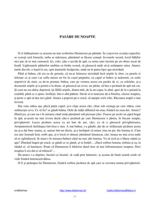 e-bibliomax http://www.bibliomax.tk/ mailto:bibliomax@libero.it
25
PAS RE DE NOAPTE
O zi în bu itoare ca aceasta nu mai scoborâse Dumnezeu pe p mânt. Se co covise scoar a copacilor,
se scoroji ser frunzele, iarba se m cinase, p mântul se f cuse cenu . Izvoarele secar ; locul b l ilor
nici pas s se mai cunoasc . Ici, colo, câte o uvi de ap , ca urma unei lacrimi pe un obraz uscat de
boal . Lighioanele p durilor umblau cu limba scoas , s g seasc unde s - i astâmpere setea. Atunci,
unele din ele, o luar în sus, spre inuturile înz pezite, unde nu le putea lipsi apa niciodat .
Pân i buhna, cât era ea de greoaie, c nu- i întinsese niciodat înc aripile la zbor, cu penele ei
înfoiate ca i cum i-ar sufla mereu un foi în co ul pieptului, cu capul ei buhos i nedormit, cu ochii
nepotrivit de mari, ca de-m prumut, buhna, care pe vremea aceea era pas re de zi, ca celelalte, i-a
dezmor it aripile i-a pornit-o la drum, s g seasc un izvor, un pârâu, s bea o pic tur de ap m car.
i cum nu era deloc deprins , î i fâlfâi aripile, dintru-ntâi, de la un copac la altul, apoi de la o poian la
cealalt , pân ce a ajuns, însfâr it, într-o alt p dure. Decât se-n tunecase de-a binelea, c zuse noaptea,
i peste o ap s dea nici gând. Atunci a poposit pe-o crac , s a tepte zorii zilei. R coarea nop ii o mai
învior .
Dar cum st tea a a, plec pu in capul, i-n clipa aceea z ri, chiar sub creanga pe care st tea, cum
str luce te ceva. Ce s fie? se gândi buhna. Ochi de mâ s lbatic nu erau, fiindc nu erau doi. Atunci?
Zbur jos, i care nu-i fu mirarea când sim i p mântul sub picioare jilav. Fusese pe acolo un ipot bogat
în ap , i-acum nu mai izvora decât câte-o pic tur pe care Dumnezeu o p stra, în fiecare noapte,
privighetorii. Lucea pic tura aceea ca un ban de aur, c ci, ca s o g seasc privighetoarea,
Atotputernicul r sfrângea într-însa o stea. A stat buhna, s-a gândit, dar de ce str luce te pic tura aceea
nu i-a dat bine seama, i, numai într-un târziu, i-a închipuit c uitase ziua un pic din lumina ei. Cum
era tare însetat îns , sorbi apa, i-n locul ei r mase p mântul întunecat, c ci steaua nu mai avea unde
s se oglindeasc . i mare-i fu mirarea buhnei când nu mai z ri lumina. Va s zic ea o b use odat cu
apa? Zburând înapoi pe crac , se gândi ce se gândi, i se hot rî... „Dac sorbise lumina, trebuia i ea, la
rândul ei, s lumineze. Poate c Dumnezeu îi h r zise darul sta s mai înfrumuse eze noaptea. Deci
noaptea îi era dat ei s tr iasc “...
De-atunci s-a deprins, încetul cu încetul, s vad prin întuneric: i acuma de bun seam crede c
vede fiindc lumineaz dânsa.
O fi i pedeapsa lui Dumnezeu, fiindc sorbise pic tura de ap care se cuvenea numai privighetorii.
 