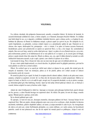 e-bibliomax http://www.bibliomax.tk/ mailto:bibliomax@libero.it
26
VULTURUL
S-a ridicat, deodat , din pr pastia întunecoas , umed , a mun ilor falnici. i doritor de lumin , în
aceast diminea sc ldat de soare, a întins aripele, ca o flamur , deasupra brazilor b trâni. S-a în l at
mai întâi drept în sus, ca o s geat ; a str b tut v zduhul r coros, apoi a r mas acolo, s-a leg nat în aer,
îmb tat de pl cerea s fluture la în l imea uria ; a plecat capul i-a privit în jos. Pe câmpiile lu cii,
satele împr tiate, ca gr un ile, scoteau sclipiri repezi ca a prundi ului sp lat de ape. Oamenii nu se
z reau; dea supra, dedesuptul lui, primprejur – nici o vietate. I se p ru c lumea aceasta frumoas ,
încânt toare, peste care prim verile se a tern cu spuz de flori, e a lui, a lui singur. i, scuturându- i
aripele, f cu un ocol larg, suind i scobo rând prin aer. Apoi i se p ru c ceva flutur mai jos, ceva mic,
prea neînsemnat, pentru ca s îndr zneasc s se suie pân la el: se repezi, i, în ciocul gata s frâng ,
prinse o pan c zut chiar din aripa lui. Zbur cu dânsa, sus, sus, apoi îi d du drumul i urm ri cu ochi
str lucitori lunecarea u oar , ca pe o ap , a penei, care cândva îi ajutase s se ridice.
Lu mun ii în lung. Nici o boare de vânt, nici un mur mur de ape care s str bat atât de sus.
i a a a mers pân dup -amiaz , cu ciocul deschis, în ghi ind aerul în gâlgâiri puternice, privind în
toate p r ile cu ochii lui ca dou scântei.
Obosi. Se scoborî u or i se a ez pe vârful unei stânci ce â nea în sus, goal , din stratul gros de
mu chi al muntelui. Cum sta nemi cat, p rea i el de piatr , p rea c -i col ul ascu it al stâncei
încremenite acolo de veacuri.
Pe urm î i plec în jos capul; în fund, în noaptea deschi z turei adânci, t iat ca de pala unui zmeu,
erpuia, sclipind ca argintul, izvorul. i i se f cu dor de r coarea dulce a undei erpuitoare. S lt i se
repezi în fund; se l s în vo ie s cad în ap : stropii reci îl acoperir deodat , ca ni te pietre scumpe,
i, întinzând gâtul gol, b u îndelung, însetat. Apoi î i lu iar i zborul pân pe stânc , sus, se l s pe o
coast , întinse aripele la soare i închise ochii. A ipi...
Adieri de vânt îl înf oar în v lul lor. Aproape se treze te; prin pleoapa închis înc , parc z re te
un foc grozav, a c rui flac r încinge tot cuprinsul z rei. Se ridic . De parte, în nori de sânge, soarele
apune. Mun ii parc -s aprin i, cerul arde.
Î i ia zborul gr bind spre cuib.
Se apropie, se las tot mai jos, deasupra muntelui, deasupra p durei de brazi. Aceea i lini te în tot
cuprinsul firei. Mai are pu in; z re te pr pastia spre care avea s se scoboare, când, deodat , în t cerea
neclintit , r zbubuie, pân -n dep rt ri adânci, un tunet, i aripa-amor it îi cade în jos. Se rostogole te
de câteva ori prin aer, simte fierbin eala glon ului, ca a unui c rbune, ce-i arde carnea, î i încordeaz
puterile, caut s mai pluteasc sus, dar de de suptul lui mun ii parc se pr bu esc. Aripa îi mai st
 