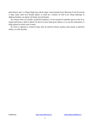 e-bibliomax http://www.bibliomax.tk/ mailto:bibliomax@libero.it
27
pu in întins , apoi i se frânge lâng trup, ud de sânge. Lunec printre brazi. R coarea îl mai învioreaz
o clip ; iar i caut s - i întind aripele; se anin de o ramur . Se uit în jos. Drept dedesupt, la
r d cina bradului, un c prior st lini tit, privind înainte.
Iar vulturul simte c -i pierdut, c puterile îl p r sesc. O ur stra nic îl cuprinde; parc ar dori s se
sting toat lumea o dat cu dânsul. Se las s se pice drept peste c prior, i, cu cea din urm putere, îi
înfige gheara în ochiul curat i umed.
În vreme ce c priorul se scutur i fuge, n uc de spaim i durere, pas rea cade moart , cu ghearele
strânse, cu ochii deschi i.
 