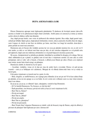 e-bibliomax http://www.bibliomax.tk/ mailto:bibliomax@libero.it
28
DUPA ASEMANAREA LOR
F cuse Dumnezeu aproape toate lighioanele p mântului. Îi r m sese de învie uit numai câteva.Pe
acestea se hot rî s le pl smuiasc dup sfatul celorlalte. Astfel putea s cunoasc i inima i mintea
acelor c rora le d duse suflet mai dinainte.
A a, dup pova a leului, care vroia s tirbeasc din m re ia tigrului, f cu mâ a; dup gustul ra ei,
zuliar pe leb d , f ptui gâsca; dup placul elefantului, ironist, n scu oarecele.Ascult chiar de m gar,
care-l rugase c , decât ar mai face un dobitoc pe lume, mai bine i-ar lungi lui urechile, doar-doar o
putea prinde un sunet mai armonios.
Dumnezeu tia c fiecare din viet ile acestea î i vor avea pe p mânt menirea lor; c , cu cât vor fi
mai multe, cu atât se vor înlesni mai bine una pe alta; c nici urechea m garului n-o s prind nota
privighetorii, dup cum nici m rimea elefantului n-o s poat batjocori micimea oarecelui.
De aceea, Atotputernicul se plimba pe p mânt, întrebând i ascultând în dreapta i în stânga. Într-un
rând, odihnindu-se pe o piatr , se gândea cum s mai dea o vie uitoare aerului. i cum c ta cu ochii
primprejur, iat ce vede: sub o frunz , o broasc ; o albin i-un fluture pe câte-o floare; i-n mijlocul
unei mreje, esute între dou crengi, un p ianjen.
Dumnezeu zâmbi, le chem la el i le spuse:
– Asculta i, viet ilor, vreau s v dau pe ziua de ast zi înc o tovar . Doresc s aud pova a
voastr – cum i ce înf i are s -i alc tuiesc. Merge i de v sf tui i dintru-ntâi între voi i veni i cu
lucrul gata.
Cele patru vie uitoare se traser mai la o parte, în sfat.
– Bine, dragilor, se umfl broasca, nu-i ajunge prea sfântului c ne are pe noi? O s lase atâtea fiin e
pe p mânt, c nu ne-om ajunge cu ce ne hr ni. Ia s -i croim noi o dihanie cum n-a mai v zut nimeni,
doar l-om s tura.
i u- u- u, u- u- u, se sf tuir ! Apoi, câte ipatru, venir în fa a Domnului.
– Ei? le întreb Dumnezeu. Tu, broasco, ce sfat îmi dai?
– Înalt-preasfinte, zise broasca, privi i-mi ochii i face i-i noii vie uitoare la fel.
– Bun! Dar tu, fluture?
– Privi i-mi trupul.
– Bun! Dar tu, albin ?
– Privi i-mi aripile.
– Bun! Dar tu, p ianjene?
– Privi i-mi picioarele.
– Bun! Foarte bine! r spunse Dumnezeu i zâmbi: ochi de broasc , trup de fluture, aripi de albin i
picioare de p ianjen! Iat lighioana pe care o doreau ele!
 