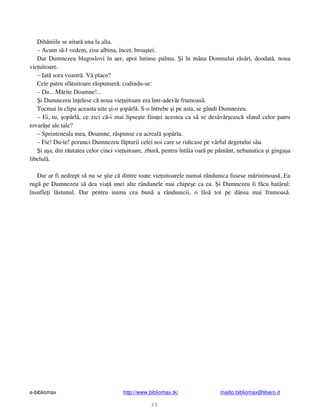 e-bibliomax http://www.bibliomax.tk/ mailto:bibliomax@libero.it
29
Dih niile se uitar una la alta.
– Acum s -l vedem, zise albina, încet, broa tei.
Dar Dumnezeu blagoslovi în aer, apoi întinse palma. i în mâna Domnului r s ri, deodat , noua
vie uitoare.
– Iat sora voastr . V place?
Cele patru sf tuitoare r spunser , codindu-se:
– Da... M rite Doamne!...
i Dumnezeu în elese c noua vie uitoare era într-adev r frumoas .
Tocmai în clipa aceasta uite i-o opârl . S-o întrebe i pe asta, se gândi Dumnezeu.
– Ei, tu, opârl , ce zici c -i mai lipse te fiin ei acestea ca s se des vâr easc sfatul celor patru
tovar e ale tale?
– Sprinteneala mea, Doamne, r spunse cu acreal opârla.
– Fie! Du-te! porunci Dumnezeu f pturii celei noi care se ridicase pe vârful degetului s u.
i a a, din r utatea celor cinci vie uitoare, zbur , pentru întâia oar pe p mânt, nebunatica i ginga a
libelul .
Dar ar fi nedrept s nu se tie c dintre toate vie uitoarele numai rândunica fusese m rinimoas . Ea
rug pe Dumnezeu s dea via unei alte rândunele mai chipe e ca ea. i Dumnezeu îi f cu hatârul:
însufle i l stunul. Dar pentru inima cea bun a rândunicii, o l s tot pe dânsa mai frumoas .
 